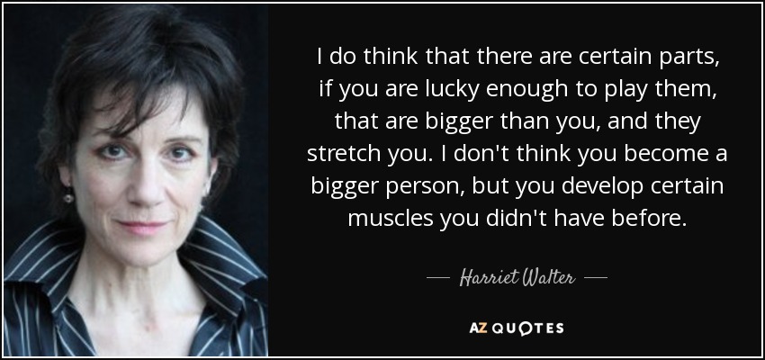I do think that there are certain parts, if you are lucky enough to play them, that are bigger than you, and they stretch you. I don't think you become a bigger person, but you develop certain muscles you didn't have before. - Harriet Walter