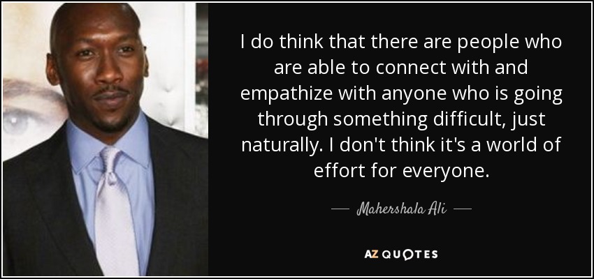 I do think that there are people who are able to connect with and empathize with anyone who is going through something difficult, just naturally. I don't think it's a world of effort for everyone. - Mahershala Ali