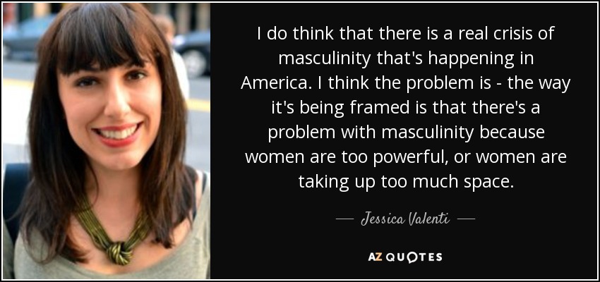 I do think that there is a real crisis of masculinity that's happening in America. I think the problem is - the way it's being framed is that there's a problem with masculinity because women are too powerful, or women are taking up too much space. - Jessica Valenti