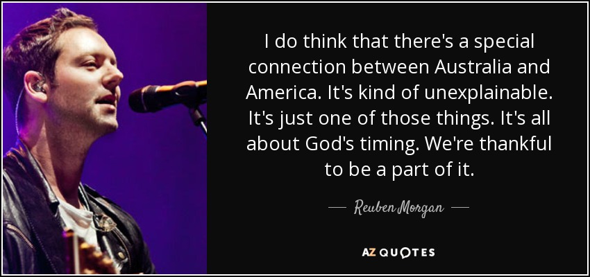 I do think that there's a special connection between Australia and America. It's kind of unexplainable. It's just one of those things. It's all about God's timing. We're thankful to be a part of it. - Reuben Morgan