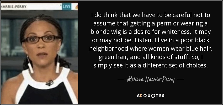 I do think that we have to be careful not to assume that getting a perm or wearing a blonde wig is a desire for whiteness. It may or may not be. Listen, I live in a poor black neighborhood where women wear blue hair, green hair, and all kinds of stuff. So, I simply see it as a different set of choices. - Melissa Harris-Perry