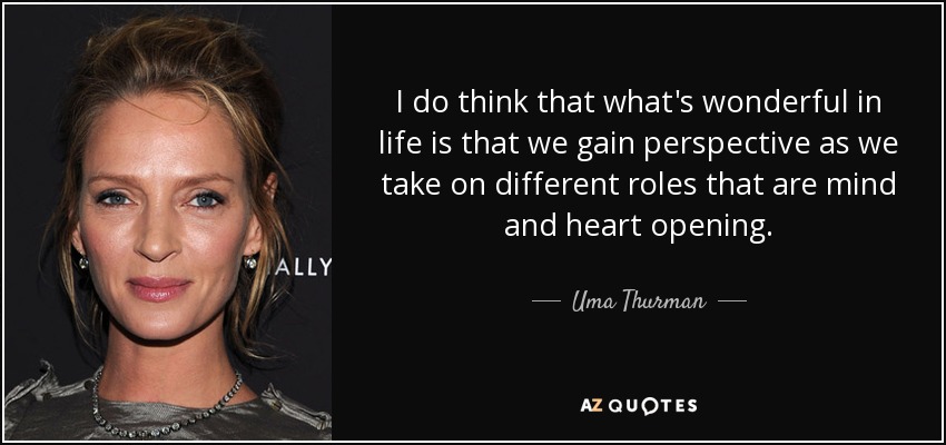 I do think that what's wonderful in life is that we gain perspective as we take on different roles that are mind and heart opening. - Uma Thurman