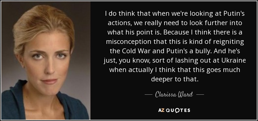 I do think that when we're looking at Putin's actions, we really need to look further into what his point is. Because I think there is a misconception that this is kind of reigniting the Cold War and Putin's a bully. And he's just, you know, sort of lashing out at Ukraine when actually I think that this goes much deeper to that. - Clarissa Ward