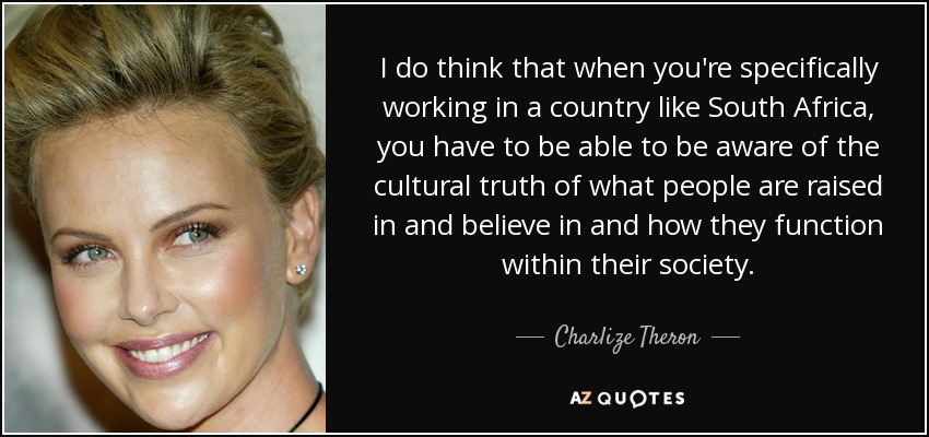 I do think that when you're specifically working in a country like South Africa, you have to be able to be aware of the cultural truth of what people are raised in and believe in and how they function within their society. - Charlize Theron