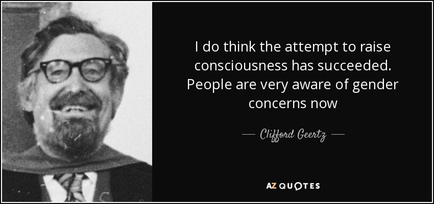 I do think the attempt to raise consciousness has succeeded. People are very aware of gender concerns now - Clifford Geertz