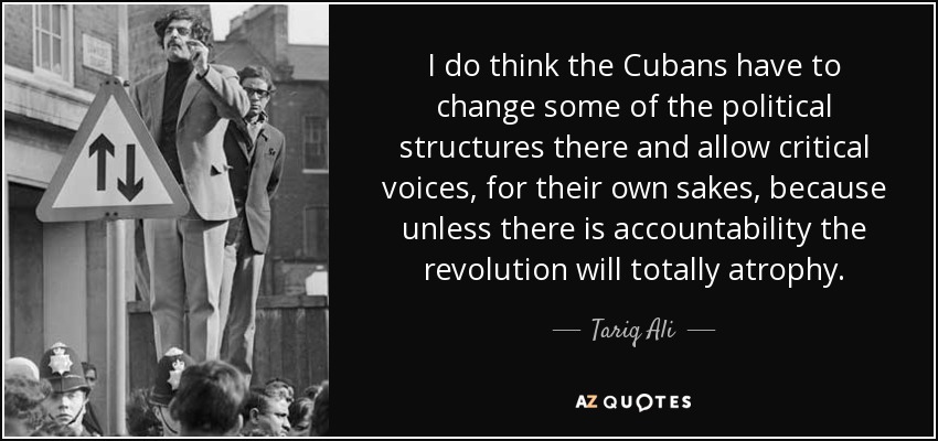 I do think the Cubans have to change some of the political structures there and allow critical voices, for their own sakes, because unless there is accountability the revolution will totally atrophy. - Tariq Ali