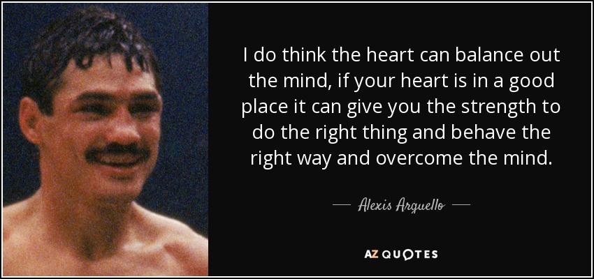 I do think the heart can balance out the mind, if your heart is in a good place it can give you the strength to do the right thing and behave the right way and overcome the mind. - Alexis Arguello