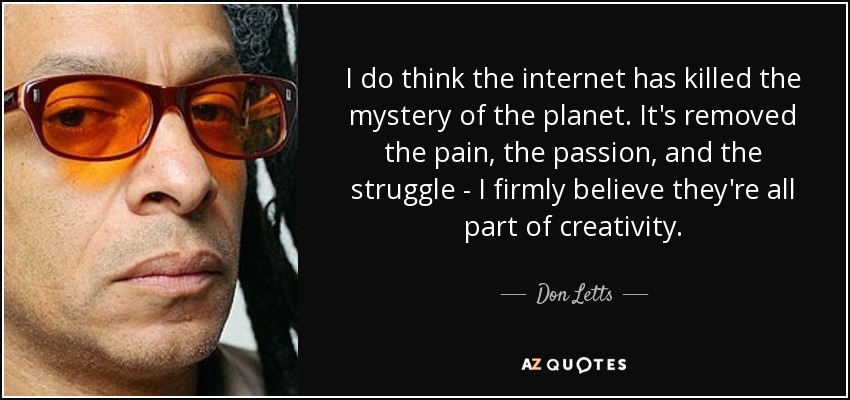 I do think the internet has killed the mystery of the planet. It's removed the pain, the passion, and the struggle - I firmly believe they're all part of creativity. - Don Letts