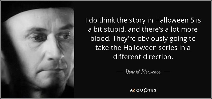 I do think the story in Halloween 5 is a bit stupid, and there's a lot more blood. They're obviously going to take the Halloween series in a different direction. - Donald Pleasence