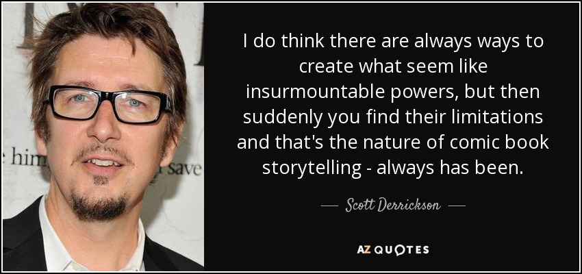 I do think there are always ways to create what seem like insurmountable powers, but then suddenly you find their limitations and that's the nature of comic book storytelling - always has been. - Scott Derrickson