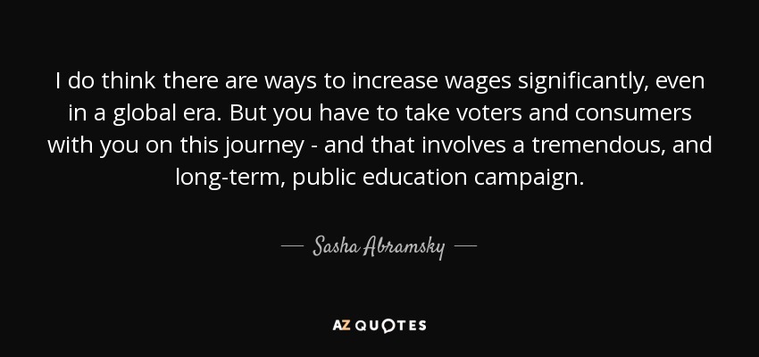 I do think there are ways to increase wages significantly, even in a global era. But you have to take voters and consumers with you on this journey - and that involves a tremendous, and long-term, public education campaign. - Sasha Abramsky