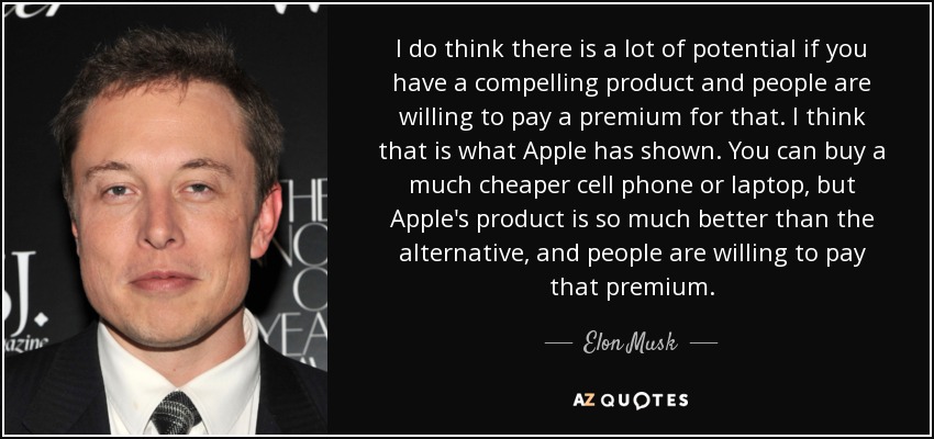 I do think there is a lot of potential if you have a compelling product and people are willing to pay a premium for that. I think that is what Apple has shown. You can buy a much cheaper cell phone or laptop, but Apple's product is so much better than the alternative, and people are willing to pay that premium. - Elon Musk