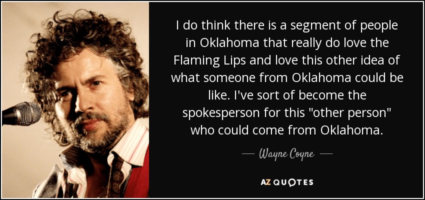 I do think there is a segment of people in Oklahoma that really do love the Flaming Lips and love this other idea of what someone from Oklahoma could be like. I've sort of become the spokesperson for this 