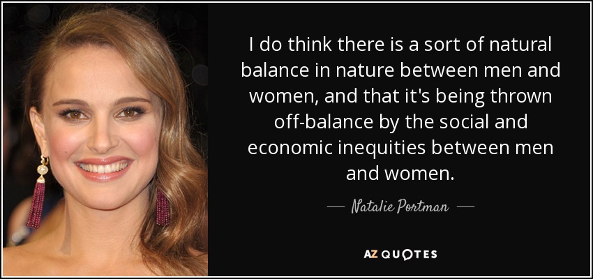 I do think there is a sort of natural balance in nature between men and women, and that it's being thrown off-balance by the social and economic inequities between men and women. - Natalie Portman