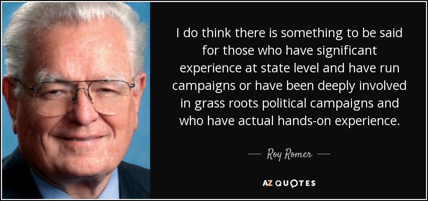 I do think there is something to be said for those who have significant experience at state level and have run campaigns or have been deeply involved in grass roots political campaigns and who have actual hands-on experience. - Roy Romer