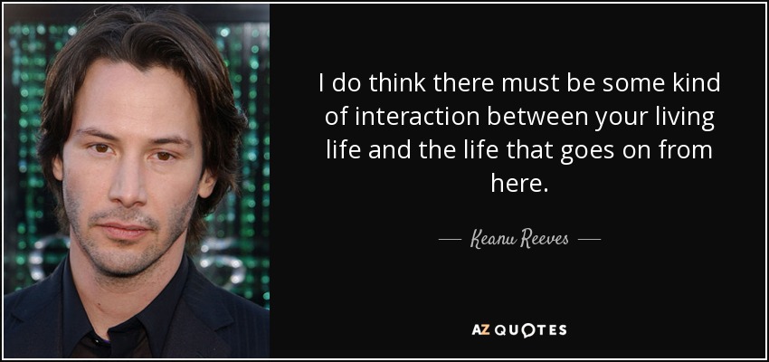 I do think there must be some kind of interaction between your living life and the life that goes on from here. - Keanu Reeves