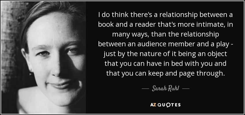 I do think there's a relationship between a book and a reader that's more intimate, in many ways, than the relationship between an audience member and a play - just by the nature of it being an object that you can have in bed with you and that you can keep and page through. - Sarah Ruhl