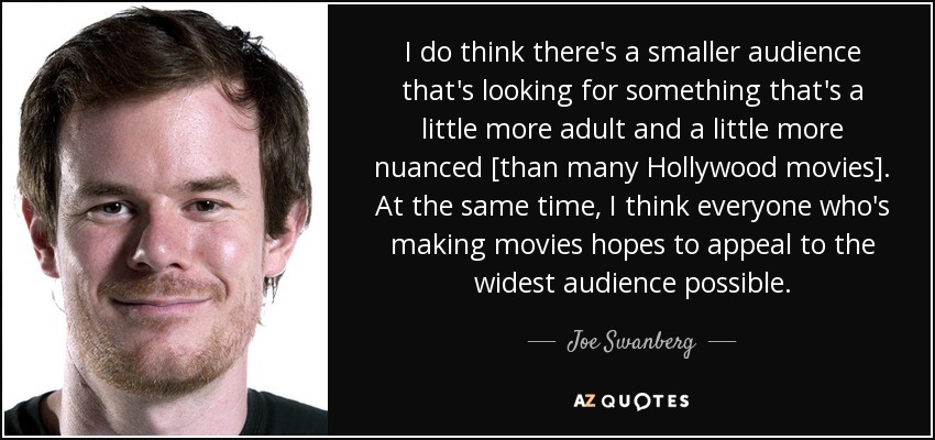 I do think there's a smaller audience that's looking for something that's a little more adult and a little more nuanced [than many Hollywood movies]. At the same time, I think everyone who's making movies hopes to appeal to the widest audience possible. - Joe Swanberg