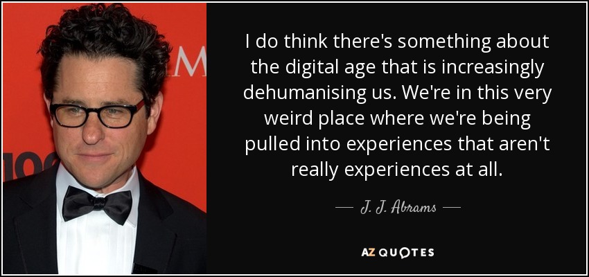 I do think there's something about the digital age that is increasingly dehumanising us. We're in this very weird place where we're being pulled into experiences that aren't really experiences at all. - J. J. Abrams