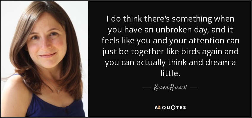 I do think there's something when you have an unbroken day, and it feels like you and your attention can just be together like birds again and you can actually think and dream a little. - Karen Russell