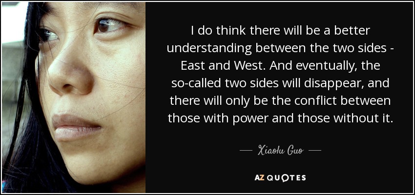 I do think there will be a better understanding between the two sides - East and West. And eventually, the so-called two sides will disappear, and there will only be the conflict between those with power and those without it. - Xiaolu Guo