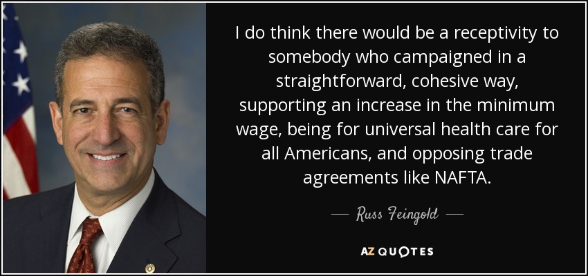 I do think there would be a receptivity to somebody who campaigned in a straightforward, cohesive way, supporting an increase in the minimum wage, being for universal health care for all Americans, and opposing trade agreements like NAFTA. - Russ Feingold