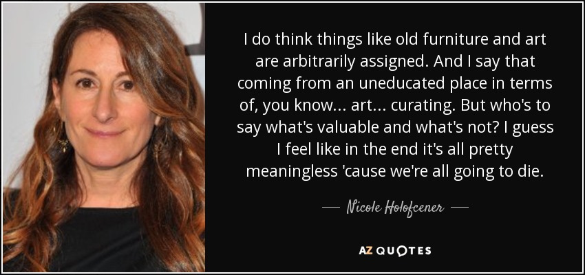 I do think things like old furniture and art are arbitrarily assigned. And I say that coming from an uneducated place in terms of, you know... art... curating. But who's to say what's valuable and what's not? I guess I feel like in the end it's all pretty meaningless 'cause we're all going to die. - Nicole Holofcener