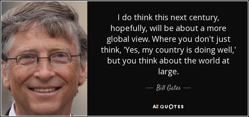 I do think this next century, hopefully, will be about a more global view. Where you don't just think, 'Yes, my country is doing well,' but you think about the world at large. - Bill Gates