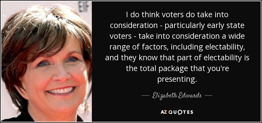 I do think voters do take into consideration - particularly early state voters - take into consideration a wide range of factors, including electability, and they know that part of electability is the total package that you're presenting. - Elizabeth Edwards