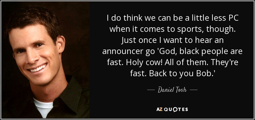 I do think we can be a little less PC when it comes to sports, though. Just once I want to hear an announcer go 'God, black people are fast. Holy cow! All of them. They're fast. Back to you Bob.' - Daniel Tosh