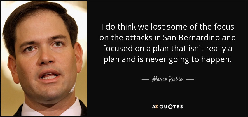 I do think we lost some of the focus on the attacks in San Bernardino and focused on a plan that isn't really a plan and is never going to happen. - Marco Rubio