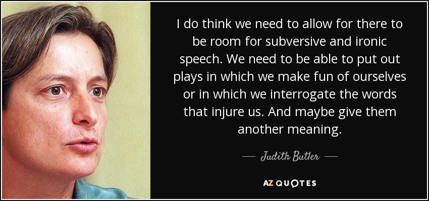 I do think we need to allow for there to be room for subversive and ironic speech. We need to be able to put out plays in which we make fun of ourselves or in which we interrogate the words that injure us. And maybe give them another meaning. - Judith Butler
