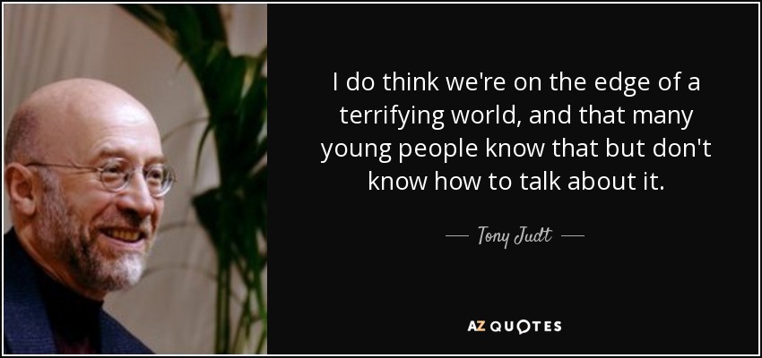 I do think we're on the edge of a terrifying world, and that many young people know that but don't know how to talk about it. - Tony Judt