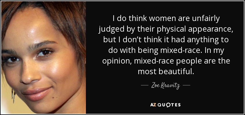 I do think women are unfairly judged by their physical appearance, but I don’t think it had anything to do with being mixed-race. In my opinion, mixed-race people are the most beautiful. - Zoe Kravitz