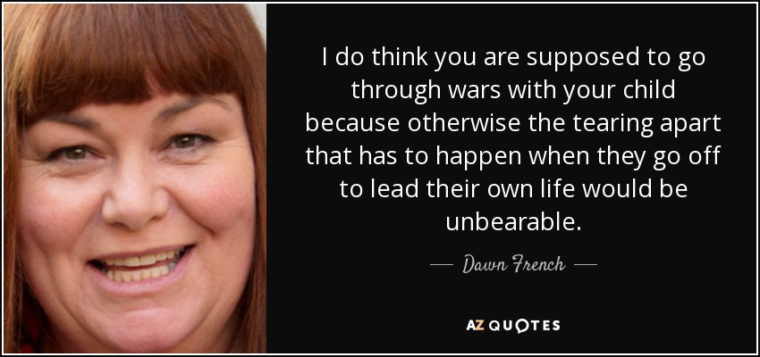 I do think you are supposed to go through wars with your child because otherwise the tearing apart that has to happen when they go off to lead their own life would be unbearable. - Dawn French