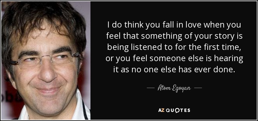 I do think you fall in love when you feel that something of your story is being listened to for the first time, or you feel someone else is hearing it as no one else has ever done. - Atom Egoyan