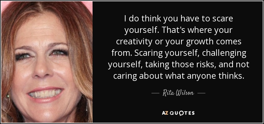 I do think you have to scare yourself. That's where your creativity or your growth comes from. Scaring yourself, challenging yourself, taking those risks, and not caring about what anyone thinks. - Rita Wilson