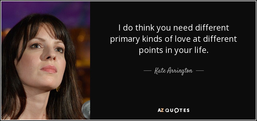 I do think you need different primary kinds of love at different points in your life. - Kate Arrington