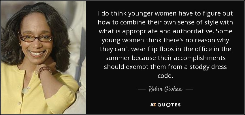 I do think younger women have to figure out how to combine their own sense of style with what is appropriate and authoritative. Some young women think there's no reason why they can't wear flip flops in the office in the summer because their accomplishments should exempt them from a stodgy dress code. - Robin Givhan