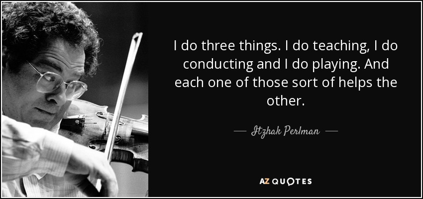 I do three things. I do teaching, I do conducting and I do playing. And each one of those sort of helps the other. - Itzhak Perlman
