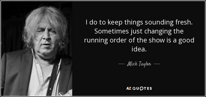 I do to keep things sounding fresh. Sometimes just changing the running order of the show is a good idea. - Mick Taylor