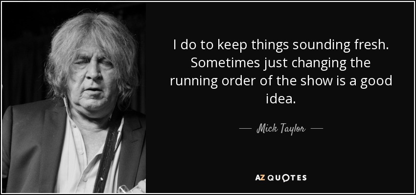 I do to keep things sounding fresh. Sometimes just changing the running order of the show is a good idea. - Mick Taylor