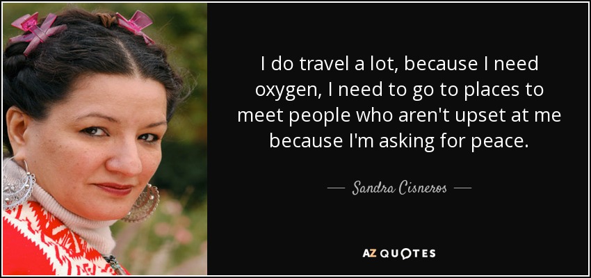 I do travel a lot, because I need oxygen, I need to go to places to meet people who aren't upset at me because I'm asking for peace. - Sandra Cisneros