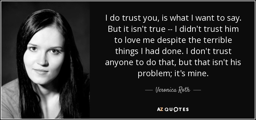 I do trust you, is what I want to say. But it isn't true -- I didn't trust him to love me despite the terrible things I had done. I don't trust anyone to do that, but that isn't his problem; it's mine. - Veronica Roth