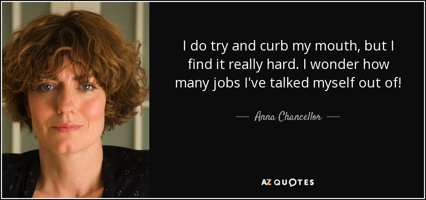 I do try and curb my mouth, but I find it really hard. I wonder how many jobs I've talked myself out of! - Anna Chancellor