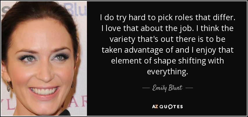 I do try hard to pick roles that differ. I love that about the job. I think the variety that's out there is to be taken advantage of and I enjoy that element of shape shifting with everything. - Emily Blunt