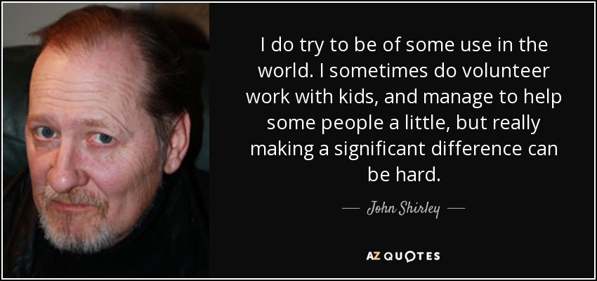 I do try to be of some use in the world. I sometimes do volunteer work with kids, and manage to help some people a little, but really making a significant difference can be hard. - John Shirley