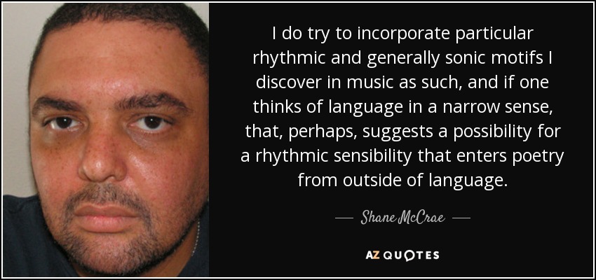 I do try to incorporate particular rhythmic and generally sonic motifs I discover in music as such, and if one thinks of language in a narrow sense, that, perhaps, suggests a possibility for a rhythmic sensibility that enters poetry from outside of language. - Shane McCrae