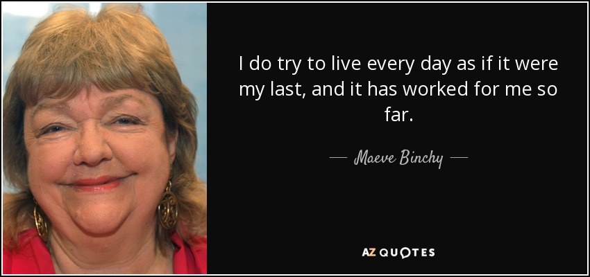 I do try to live every day as if it were my last, and it has worked for me so far. - Maeve Binchy