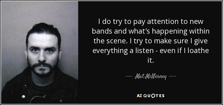 I do try to pay attention to new bands and what's happening within the scene. I try to make sure I give everything a listen - even if I loathe it. - Mat McNerney